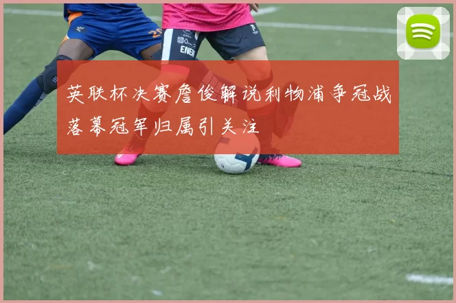 英联杯决赛詹俊解说利物浦争冠战落幕冠军归属引关注