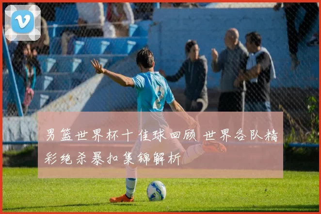 男篮世界杯十佳球回顾 世界各队精彩绝杀暴扣集锦解析