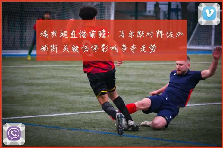 瑞典超直播前瞻：马尔默对阵佐加顿斯 关键伤停影响争夺走势