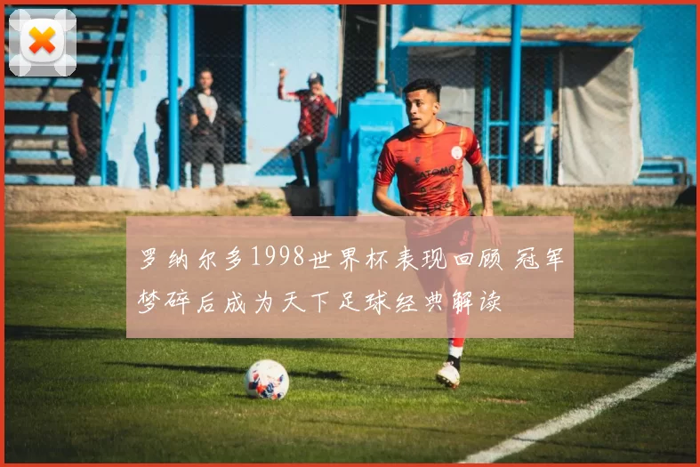罗纳尔多1998世界杯表现回顾 冠军梦碎后成为天下足球经典解读