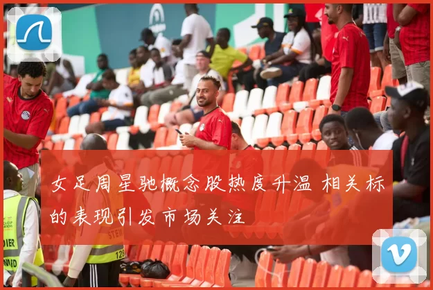 女足周星驰概念股热度升温 相关标的表现引发市场关注