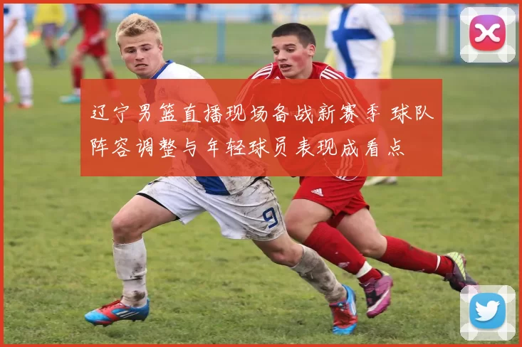 辽宁男篮直播现场备战新赛季 球队阵容调整与年轻球员表现成看点