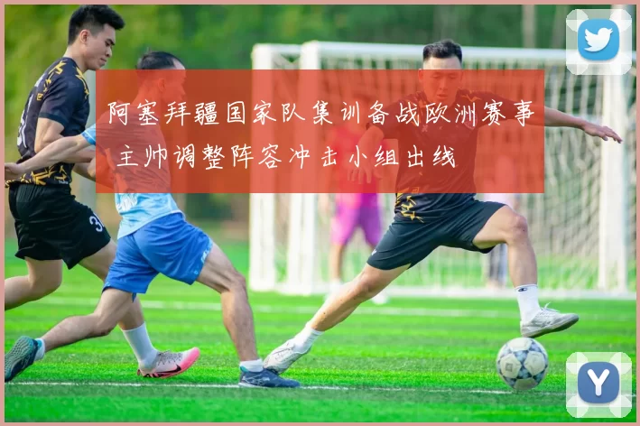 阿塞拜疆国家队集训备战欧洲赛事 主帅调整阵容冲击小组出线