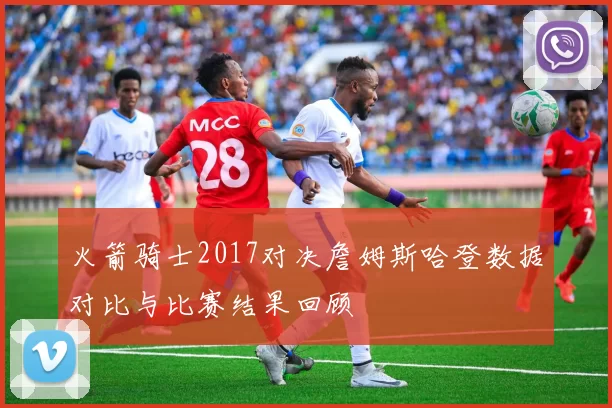 火箭骑士2017对决詹姆斯哈登数据对比与比赛结果回顾