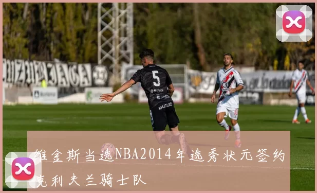 维金斯当选NBA2014年选秀状元签约克利夫兰骑士队