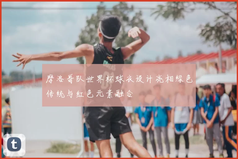 摩洛哥队世界杯球衣设计亮相绿色传统与红色元素融合