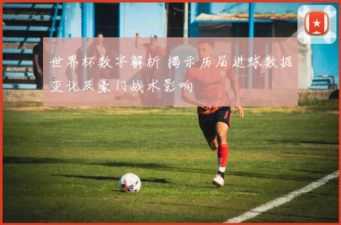 世界杯数字解析 揭示历届进球数据变化及豪门战术影响