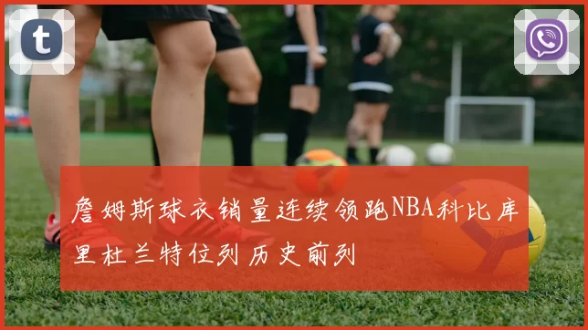 詹姆斯球衣销量连续领跑NBA科比库里杜兰特位列历史前列