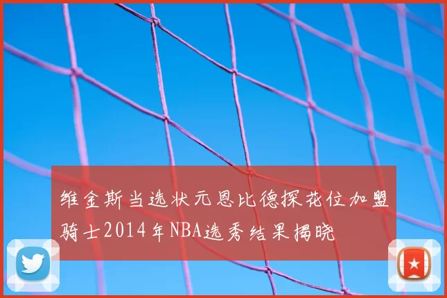 维金斯当选状元恩比德探花位加盟骑士2014年NBA选秀结果揭晓