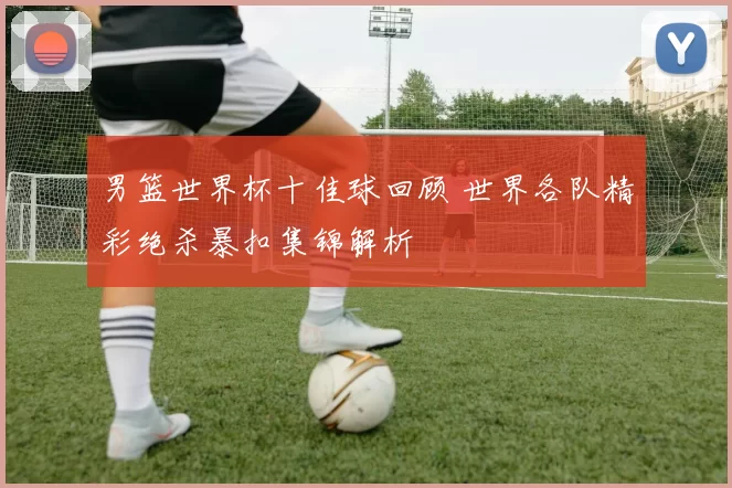 男篮世界杯十佳球回顾 世界各队精彩绝杀暴扣集锦解析