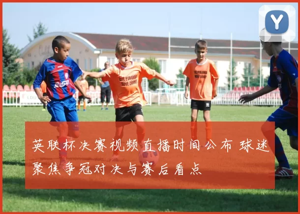英联杯决赛视频直播时间公布 球迷聚焦争冠对决与赛后看点