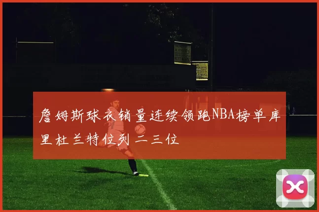 詹姆斯球衣销量连续领跑NBA榜单库里杜兰特位列二三位