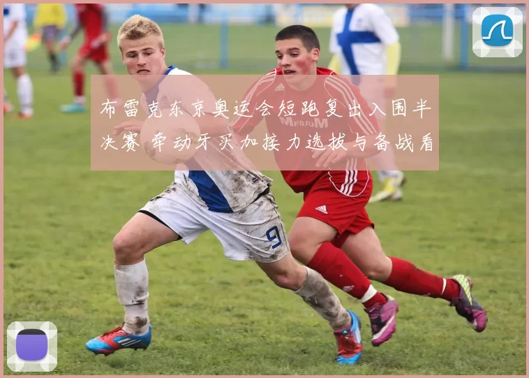 布雷克东京奥运会短跑复出入围半决赛 牵动牙买加接力选拔与备战看点