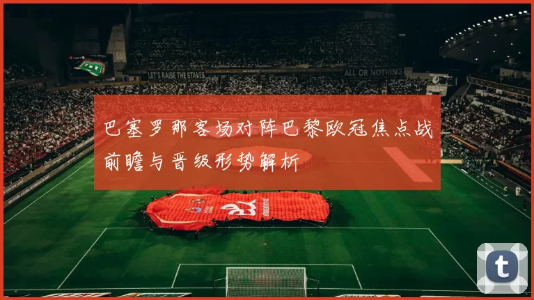 巴塞罗那客场对阵巴黎欧冠焦点战前瞻与晋级形势解析