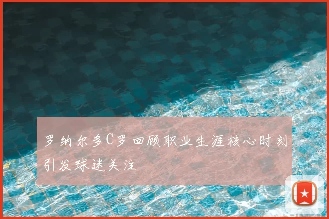 罗纳尔多C罗回顾职业生涯核心时刻引发球迷关注