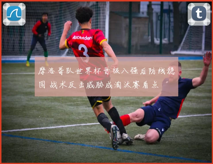 摩洛哥队世界杯晋级八强后防线稳固 战术反击威胁成淘汰赛看点