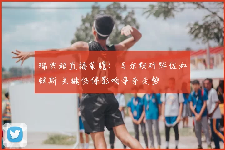 瑞典超直播前瞻：马尔默对阵佐加顿斯 关键伤停影响争夺走势