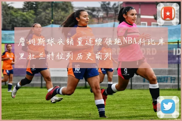 詹姆斯球衣销量连续领跑NBA科比库里杜兰特位列历史前列