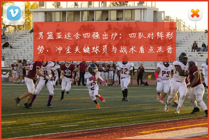 男篮亚运会四强出炉：四队对阵形势、冲金关键球员与战术看点及晋级影响