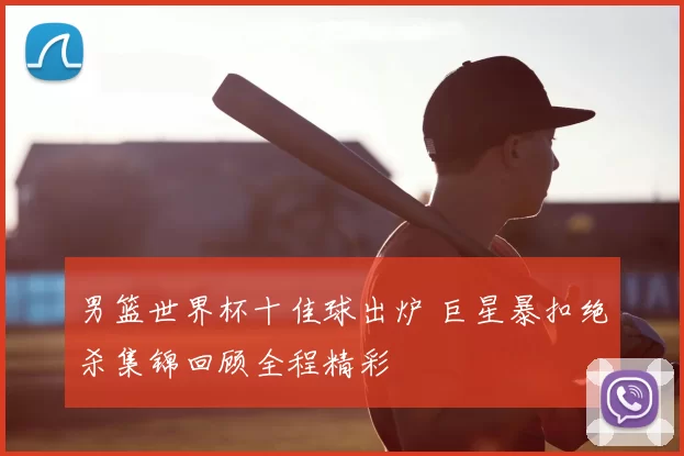 男篮世界杯十佳球出炉 巨星暴扣绝杀集锦回顾全程精彩