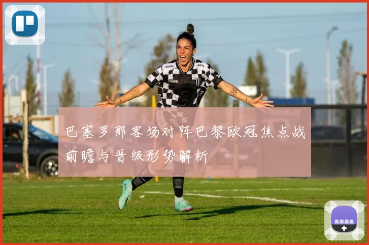 巴塞罗那客场对阵巴黎欧冠焦点战前瞻与晋级形势解析