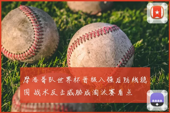 摩洛哥队世界杯晋级八强后防线稳固 战术反击威胁成淘汰赛看点