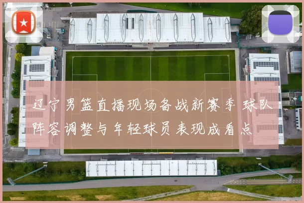 辽宁男篮直播现场备战新赛季 球队阵容调整与年轻球员表现成看点