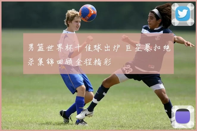 男篮世界杯十佳球出炉 巨星暴扣绝杀集锦回顾全程精彩