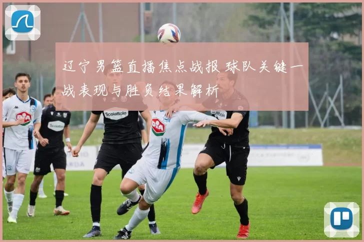 辽宁男篮直播焦点战报 球队关键一战表现与胜负结果解析