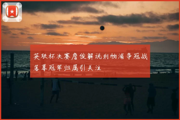 英联杯决赛詹俊解说利物浦争冠战落幕冠军归属引关注