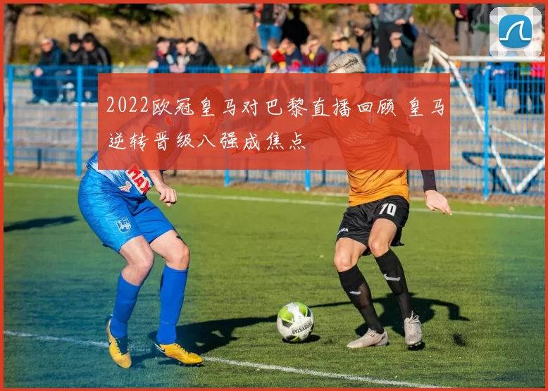 2022欧冠皇马对巴黎直播回顾 皇马逆转晋级八强成焦点