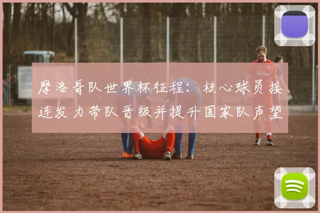 摩洛哥队世界杯征程：核心球员接连发力带队晋级并提升国家队声望