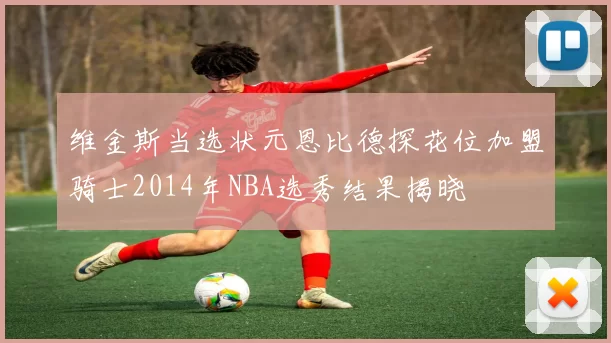 维金斯当选状元恩比德探花位加盟骑士2014年NBA选秀结果揭晓