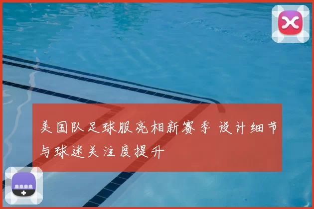 美国队足球服亮相新赛季 设计细节与球迷关注度提升