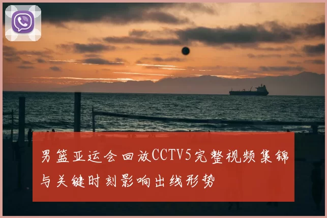 男篮亚运会回放CCTV5完整视频集锦与关键时刻影响出线形势