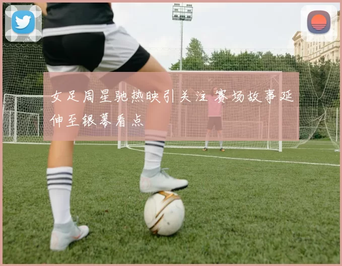 女足周星驰热映引关注 赛场故事延伸至银幕看点