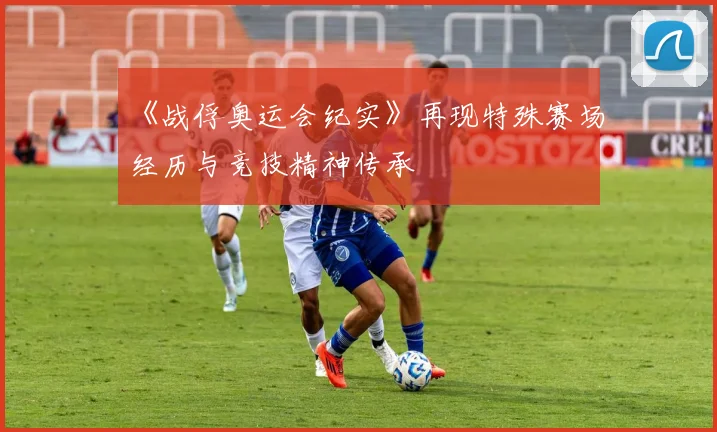 《战俘奥运会纪实》再现特殊赛场经历与竞技精神传承