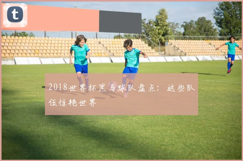 2018世界杯黑马球队盘点：这些队伍惊艳世界
